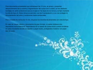 Para documentos empastados que sobrepasan los 10 cms. de grosor y presenten
desprendimiento de la cubierta o fragmentación del cuerpo de la unidad, se han diseñado
bandejas de cartón protectoras que se encajan en las tapas de los tomos y se fijan mediante
la cinta de faya (4). Estos refuerzos permiten una fácil manipulación y a su vez protegen la
documentación del polvo y condiciones medio-ambientales.
Para unidades de menos de 10 cms. de grosor se recomienda amarrarlas con cinta de faya.
En caso de mapas, planos y documentos de gran formato, no deben doblarse sino
depositarse horizontalmente. Dependiendo de su estado de conservación podrán enrollarse
en tubos recubiertos de tela de algodón o papel neutro, protegiendo el exterior con papel
libre de acido.
 