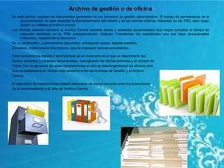 Archivo de gestión o de oficina
En este archivo reposan los documentos generados en los procesos de gestión administrativa. El tiempo de permanencia de la
documentación en éste depende fundamentalmente del trámite y de las normas internas indicadas en las TRD, para luego
decidir su traslado al archivo central.
Las oficinas deberán transferir al Archivo Central aquellas series y subseries documentales Que hayan cumplido el tiempo de
retención señalado en la TRD correspondiente. Deberán Transferirse los expedientes con sus tipos documentales
ordenados -respetando la secuencia
De su producción-, y previamente depurados -extrayendo copias, tarjetas sociales,
Circulares, memorandos informativos, que no impliquen valores secundarios-.
Toda transferencia deberá ir acompañada de un inventario en el que se relacionarán las
Series, subseries y unidades documentales, consignando las fechas extremas y el número de
Folios. Con la ejecución de estas transferencias no sólo se descongestionan las oficinas sino
Que se establecerá un vínculo más estrecho entre los Archivos de Gestión y el Archivo
Central.
El calendario de transferencias deberá elaborarse de común acuerdo entre los productores
De la documentación y el Jefe del Archivo Central.
 