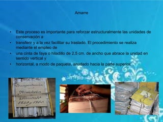 Amarre
• Este proceso es importante para reforzar estructuralmente las unidades de
conservación a
• transferir y a la vez facilitar su traslado. El procedimiento se realiza
mediante el empleo de
• una cinta de faya o hiladillo de 2,5 cm. de ancho que abrace la unidad en
sentido vertical y
• horizontal, a modo de paquete, anudado hacia la parte superior.
 