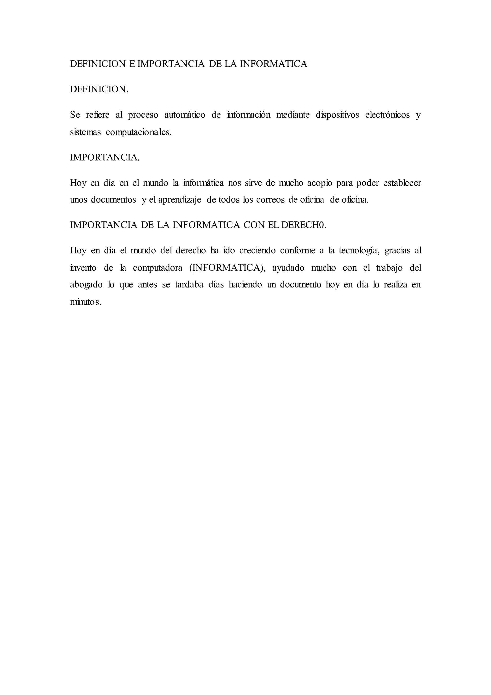 DEFINICION E IMPORTANCIA DE LA INFORMATICA
DEFINICION.
Se refiere al proceso automático de información mediante dispositivos electrónicos y
sistemas computacionales.
IMPORTANCIA.
Hoy en día en el mundo la informática nos sirve de mucho acopio para poder establecer
unos documentos y el aprendizaje de todos los correos de oficina de oficina.
IMPORTANCIA DE LA INFORMATICA CON EL DERECH0.
Hoy en día el mundo del derecho ha ido creciendo conforme a la tecnología, gracias al
invento de la computadora (INFORMATICA), ayudado mucho con el trabajo del
abogado lo que antes se tardaba días haciendo un documento hoy en día lo realiza en
minutos.