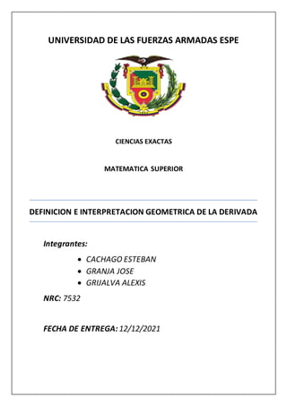 UNIVERSIDAD DE LAS FUERZAS ARMADAS ESPE
CIENCIAS EXACTAS
MATEMATICA SUPERIOR
DEFINICION E INTERPRETACION GEOMETRICA DE LA DERIVADA
Integrantes:
 CACHAGO ESTEBAN
 GRANJA JOSE
 GRIJALVA ALEXIS
NRC: 7532
FECHA DE ENTREGA: 12/12/2021
 