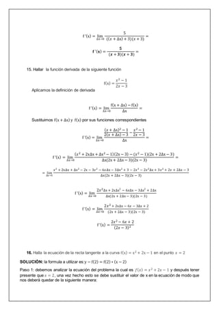f ’(x) = lim
∆x→0
5
((𝑥 + ∆x) + 3)(𝑥 + 3)
=
𝐟 ’(𝐱) =
𝟓
(𝒙 + 𝟑)(𝒙 + 𝟑)
=
15. Hallar la función derivada de la siguiente función
f(x) =
𝑥2 − 1
2𝑥 − 3
Aplicamos la definición de derivada
f ’(x) = lim
∆x→0
f(x + ∆x) − f(x)
∆x
=
Sustituimos f(x + ∆x) y f(x) por sus funciones correspondientes
f ’(x) = lim
∆x→0
(𝑥 + ∆x)2 − 1
2(𝑥 + ∆x) − 3
−
𝑥2 − 1
2𝑥 − 3
∆x
=
f ’(x) = lim
∆x→0
(𝑥2 + 2x∆x + ∆x2 − 1)(2x − 3) − (𝑥2 − 1)(2x + 2∆x − 3)
∆x(2x + 2∆x − 3)(2x − 3)
=
= lim
∆x→0
𝑥2
+ 2x∆x + ∆x2
− 2x − 3𝑥2
− 6𝑥∆x − 3∆x2
+ 3 − 2𝑥3
− 2𝑥2
∆x + 3𝑥2
+ 2𝑥 + 2∆x − 3
∆x(2x + 2∆x − 3)(2x − 3)
f ’(x) = lim
∆x→0
2𝑥2∆x + 2x∆x2
− 6𝑥∆x − 3∆x2
+ 2∆x
∆x(2x + 2∆x − 3)(2x − 3)
f ’(x) = lim
∆x→0
2𝑥2 + 2x∆x − 6𝑥 − 3∆x + 2
(2x + 2∆x − 3)(2x − 3)
f ’(x) =
2𝑥2 − 6𝑥 + 2
(2𝑥 − 3)2
16. Halla la ecuación de la recta tangente a la curva f(x) = x2 + 2x − 1 en el punto 𝑥 = 2
SOLUCIÓN: la formula a utilizar es:y − f(2) = f(2) ∗ (x − 2)
Paso 1: debemos analizar la ecuación del problema la cual es 𝑓(𝑥) = 𝑥2 + 2𝑥 − 1 y después tener
presente que 𝑥 = 2, una vez hecho esto se debe sustituir el valor de x en la ecuación de modo que
nos deberá quedar de la siguiente manera:
 