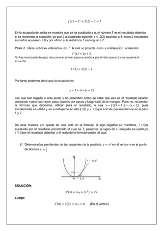 𝑓(2) = 22 + 2(2) − 1 = 7
En la ecuación de arriba se muestra que se ha sustituido a x, el número 7 es el resultado obtenido
si se resolviera la ecuación, ya que 2 al cuadrado equivale a 4, 2(2) equivale a 4, estos 2 resultados
sumados equivalen a 8 y por ultimo si le restamos 1 sería igual a 7.
Paso 2: Ahora debemos enfocarnos en ƒ´ la cual se presenta como a continuación se muestra:
f ′(x) = 2x + 2
No haymucho pierde aquí,tal y como el primerpasose cambiax por si valor que es2 y se resuelve la
ecuación
f ′(2) = 2(2) + 2
Por tanto podemos decir que la ecuación es:
y − 7 = 6 ∗ (x − 2)
Los que han llegado a este punto y no entienden como se sabe que ese es el resultado estarán
pensando «pero que rayos paso, íbamos por pasos y luego salió de la manga». Pues no, recuerdan
la fórmula que debíamos utilizar para el resultado, o sea 𝑦 − 𝑓(2) = 𝑓(2) ∗ (𝑥 − 2), pues
simplemente se utilizó y se sustituyeron en ella ƒ (2) y 𝑓 ′(2)que son las que resolvimos en el paso
1 y 2.
De esta manera «y» queda tal cual está en la formula, el sigo negativo se mantiene, 𝑓 (2)es
sustituida por el resultado encontrado el cual es 7, pasamos al signo de =, después se sustituye
𝑓 ′(2)por el resultado obtenido y el resto de la formula queda tal cual.
17. Determine las pendientes de las tangentes de la parábola 𝑦 = 𝑥2 en el vértice y en el punto
de abscisa 𝑥 =
1
2
SOLUCIÓN:
f′(x) = mT = (x2)′ = 2x
Luego:
𝑓′(0) = 2(0) = 𝑚𝑇 = 0 (En el vértice)
 