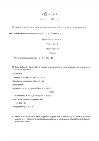 𝑓′ (
1
2
) = 2(
1
2
) = 1
𝑚𝑇 = 1 (En 𝑥 =
1
2
)
18. Halla la ecuación de la recta tangente a la curva 𝑓(𝑥) = 𝑥2
+ 2𝑥 − 1 en el punto 𝑥 = 2
SOLUCIÓN: Tenemos como fórmula: 𝑦 − 𝑓(2) = 𝑓′(2) ∗ (𝑥 − 2)
𝑓(2) = 22 + 2 ∗ 2 − 1 = 7
𝑓′(𝑥) = 2𝑥 + 2
𝑓′(2) = 2(2) + 2
𝑓′(2) = 6
Por lo tanto la ecuación es: 𝒚 − 𝟕 = 𝟔(𝒙 − 𝟐)
19. Dada la función f(x)=8x-x2-10, calcular la ecuación de la recta tangente a su gráfica en el
punto de abscisa x=3.
SOLUCIÓN:
Tenemos la función f(x) = 8x − x2 − 10
Calculamos su derivada: f′(x) = 8 − 2x
Necesitamos:
Un punto x0 = 3y0 = f(x0) = 8(3) − 32 − 10 = 5
P(3,5)
Y la pendiente: m = f′(x0) = f′(3) = 8 − 2(3) = 2
La ecuación de la recta tangente será:
y − 5 = 2(x − 3).
Despejando 𝐲 = 𝟐𝐱− 𝟏
20. Hallar la ecuación de la recta tangente a la gráfica de la función f(x) = x⊃2 en el punto de
abscisa x = 1. Determinar también la ecuación de la recta normal a la gráfica de la función
en el mismo punto.
 