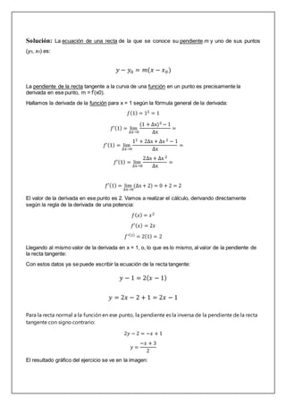 Solución: La ecuación de una recta de la que se conoce su pendiente m y uno de sus puntos
(y0, x0) es:
𝑦 − 𝑦0 = 𝑚(𝑥 − 𝑥0)
La pendiente de la recta tangente a la curva de una función en un punto es precisamente la
derivada en ese punto, m = f’(x0).
Hallamos la derivada de la función para x = 1 según la fórmula general de la derivada:
𝑓(1) = 12 = 1
𝑓′(1) = lim
∆x→0
(1 + ∆x)2 − 1
∆x
=
𝑓′(1) = lim
∆x→0
12 + 2∆x + ∆x 2 − 1
∆x
=
𝑓′(1) = lim
∆x→0
2∆x + ∆x 2
∆x
=
𝑓′(1) = lim
∆x→0
(∆x + 2) = 0 + 2 = 2
El valor de la derivada en ese punto es 2. Vamos a realizar el cálculo, derivando directamente
según la regla de la derivada de una potencia:
𝑓(𝑥) = 𝑥2
𝑓′(𝑥) = 2𝑥
𝑓′(1)
= 2(1) = 2
Llegando al mismo valor de la derivada en x = 1, o, lo que es lo mismo, al valor de la pendiente de
la recta tangente:
Con estos datos ya se puede escribir la ecuación de la recta tangente:
𝑦 − 1 = 2(𝑥 − 1)
𝑦 = 2𝑥 − 2 + 1 = 2𝑥 − 1
Para la recta normal a la función en ese punto, la pendiente es la inversa de la pendiente de la recta
tangente con signo contrario:
2𝑦 − 2 = −𝑥 + 1
𝑦 =
−𝑥 + 3
2
El resultado gráfico del ejercicio se ve en la imagen:
 