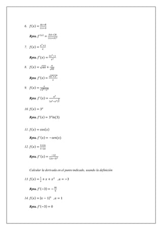 6. 𝑓(𝑥) =
𝐴𝑥+𝐵
𝐶𝑥+𝐷
Rpta. 𝑓′(𝑥)
=
𝐷𝐴−𝐶𝐵
(𝐶𝑥+𝐷)2
7. 𝑓(𝑥) =
𝑥3
+1
𝑥
Rpta. 𝑓′(𝑥) =
2𝑥3
−1
𝑥2
8. 𝑓(𝑥) = √𝑎𝑥 +
𝑎
√𝑎𝑥
Rpta. 𝑓’(𝑥) =
√𝑎2
+𝑥2
𝑥
9. 𝑓(𝑥) =
𝑥
√𝑎2−𝑥2
Rpta. 𝑓′(𝑥) =
𝑎2
(𝑎2−𝑥2)
3
2
10. 𝑓(𝑥) = 3𝑥
Rpta. 𝑓’(𝑥) = 3𝑥
ln(3)
11. 𝑓(𝑥) = cos(𝑥)
Rpta. 𝑓′(𝑥) = −𝑠𝑒𝑛(𝑥)
12. 𝑓(𝑥) =
3+2𝑥
3−2𝑥
Rpta. 𝑓′(𝑥) =
−12
(2𝑥−3)2
Calcular la derivada en el punto indicado, usando la definición
13. 𝑓(𝑥) =
1
𝑥
+ 𝑥 + 𝑥2
,𝑎 = −3
Rpta. 𝑓’(−3) = −
46
9
14. 𝑓(𝑥) = |𝑥 − 1|3
,𝑎 = 1
Rpta. 𝑓’(−3) = 0
 