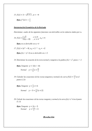 15. 𝑓(𝑥) = 3 − √5 + 𝑥 ,𝑎 = −4
Rpta. 𝑓′(𝑥) = −
1
2
Interpretación Geométrica de la Derivada
Determinar, cuales de las siguientes funciones son derivables en los números dados por x0.
16. 𝑓(𝑥) = { √𝑥 ,𝑥 ≤ 4
2(𝑥 − 8) , 𝑥 > 4
, 𝑥0 = 4
Rpta. no es derivable en x0=4
17. 𝑓(𝑥) = |𝑥2
− 4| , 𝑥0 = 2 ^ 𝑥0 = −2
Rpta. f(x) = |x2-4| no es derivable en x=2.
18. Determinar la ecuación de la recta normal y tangente a la gráfica f(x) = x3, para x = 2.
Rpta. Tangente 𝑦 = 12𝑥 − 16
Normal 𝑦 =
−1
12
𝑥 +
49
6
19. Calcular las ecuaciones de las rectas tangentes y normal a la curva 𝑓(𝑥) =
−6
𝑥
en el
punto (-2,3)
Rpta. Tangente 𝑦 =
3
2
𝑥 + 6
Normal 𝑦 − 3 =
−1
𝑚
(𝑥 + 2)
20. Calcule las ecuaciones de las rectas tangente y normal a la curva f(x)=x2-4 en el punto
(1,-3)
Rpta. Tangente 𝑦 = 2𝑥 − 5
Normal 𝑦 =
1−𝑥
2
− 3
Resolución
 