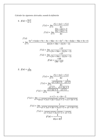 Calcular las siguientes derivadas, usando la definición
1. 𝒇(𝒙) =
𝟐𝒙+𝟑
𝟑𝒙−𝟐
𝑓’(𝑥) = lim
∆𝑥→0
𝑓(𝑥 + ∆𝑥) − 𝑓(𝑥)
∆𝑥
𝑓’(𝑥) = lim
∆𝑥→0
2(𝑥 − ∆𝑥) + 3
3(𝑥 − ∆𝑥) − 3
∆𝑥
𝑓’(𝑥)
= lim
∆𝑥→0
6𝑥2
+ 6𝑥∆𝑥 + 9𝑥 − 4𝑥 − 4∆𝑥 − 6 − 6𝑥2
− 9𝑥 − 6𝑥∆𝑥 − 9∆𝑥 + 4𝑥 + 6
∆𝑥(3𝑥 + 3∆𝑥 − 2)(3𝑥 − 2)
𝑓’(𝑥) = lim
∆𝑥→0
−13
(3𝑥 + 3∆𝑥 − 2)(3𝑥 − 2)
𝑓’(𝑥) = lim
∆𝑥→0
−13
(3𝑥 + 3∆𝑥 − 2)(3𝑥 − 2)
𝒇’(𝒙) =
−𝟏𝟑
(𝟑𝒙 − 𝟐)𝟐
2. 𝒇(𝒙) =
𝟏
√𝒙+𝟐
𝑓’(𝑥) = lim
∆𝑥→0
𝑓(𝑥 + ∆𝑥) − 𝑓(𝑥)
∆𝑥
𝑓’(𝑥) = lim
∆𝑥→0
1
√𝑥 + ∆𝑥 + 2
−
1
√𝑥 + 2
∆𝑥
𝑓’(𝑥) = lim
∆𝑥→0
√𝑥 + 2 −
√𝑥 + ∆𝑥 + 2
√𝑥 + ∆𝑥 + 2
√𝑥 + 2
∆𝑥
𝑓’(𝑥) = lim
∆𝑥→0
𝑥 + 2 − 𝑥 − ∆𝑥 − 2
∆𝑥√𝑥 + 2√𝑥 + ∆𝑥 + 2(√𝑥 + 2 + √𝑥 + ∆𝑥 + 2)
𝑓’(𝑥) = lim
∆𝑥→0
1
√𝑥 + 2√𝑥 + ∆𝑥 + 2(√𝑥 + 2 + √𝑥 + ∆𝑥 + 2)
𝑓’(𝑥) =
1
√𝑥 + 2√𝑥 + 2(√𝑥 + 2 + √𝑥 + 2)
𝒇’(𝒙) =
𝟏
𝟐(𝒙 + 𝟐)
𝟑
𝟐
 