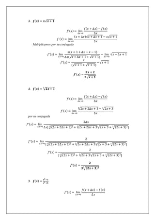 3. 𝒇(𝒙) = 𝒙√𝒙 + 𝟏
𝑓’(𝑥) = lim
∆𝑥→0
𝑓(𝑥 + ∆𝑥) − 𝑓(𝑥)
∆𝑥
𝑓’(𝑥) = lim
∆𝑥→0
(𝑥 + ∆𝑥)√𝑥 + ∆𝑥 + 1 − 𝑥√𝑥 + 1
∆𝑥
Multiplicamos por su conjugada
𝑓’(𝑥) = lim
∆𝑥→0
𝑥(𝑥 + 1 + ∆𝑥 − 𝑥 − 1)
∆𝑥(√𝑥 + ∆𝑥 + 1 + √𝑥 + 1)
− lim
∆𝑥→0
√𝑥 − ∆𝑥 + 1
𝑓’(𝑥) =
𝑥
(√𝑥 + 1 + √𝑥 + 1)
−√𝑥 + 1
𝒇’(𝒙) =
𝟑𝒙 + 𝟐
𝟐√𝒙 + 𝟏
4. 𝒇(𝒙) = √𝟐𝒙 + 𝟑
𝟑
𝑓’(𝑥) = lim
∆𝑥→0
𝑓(𝑥 + ∆𝑥) − 𝑓(𝑥)
∆𝑥
𝑓’(𝑥) = lim
∆𝑥→0
√2𝑥 + 2∆𝑥 + 3
3
− √2𝑥 + 3
3
∆𝑥
por su conjugada
𝑓’(𝑥) = lim
∆𝑥→0
2∆𝑥
∆𝑥[ √(2𝑥 + 2∆𝑥 + 3)2
3
+ √2𝑥 + 2∆𝑥 + 3
3
√2𝑥 + 3
3
+ √(2𝑥 + 3)2
3
]
𝑓’(𝑥) = lim
∆𝑥→0
2
[√(2𝑥 + 2∆𝑥 + 3)2
3
+ √2𝑥 + 2∆𝑥 + 3
3
√2𝑥 + 3
3
+ √(2𝑥 + 3)2
3
]
𝑓’(𝑥) =
2
[ √(2𝑥 + 3)2
3
+ √2𝑥 + 3
3
√2𝑥 + 3
3
+ √(2𝑥 + 3)2
3
]
𝒇’(𝒙) =
𝟐
𝟑 √(𝟐𝒙+ 𝟑)𝟐
𝟑
5. 𝒇(𝒙) =
𝒙𝟐
−𝟏
𝒙𝟐 +𝟏
𝑓’(𝑥) = lim
∆𝑥→0
𝑓(𝑥 + ∆𝑥) − 𝑓(𝑥)
∆𝑥
 