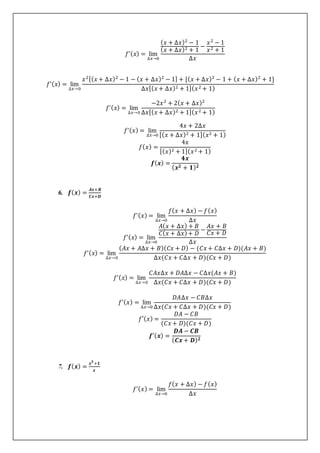 𝑓’(𝑥) = lim
∆𝑥→0
(𝑥 + ∆𝑥)2
− 1
(𝑥 + ∆𝑥)2 + 1
−
𝑥2
− 1
𝑥2 + 1
∆𝑥
𝑓’(𝑥) = lim
∆𝑥→0
𝑥2[(𝑥 + ∆𝑥)2
− 1 − (𝑥 + ∆𝑥)2
− 1] + [(𝑥 + ∆𝑥)2
− 1 + (𝑥 + ∆𝑥)2
+ 1]
∆𝑥[(𝑥 + ∆𝑥)2 + 1](𝑥2 + 1)
𝑓’(𝑥) = lim
∆𝑥→0
−2𝑥2
+ 2(𝑥 + ∆𝑥)2
∆𝑥[(𝑥 + ∆𝑥)2 + 1](𝑥2 + 1)
𝑓’(𝑥) = lim
∆𝑥→0
4𝑥 + 2∆𝑥
[(𝑥 + ∆𝑥)2 + 1](𝑥2 + 1)
𝑓(𝑥) =
4𝑥
[(𝑥)2 + 1](𝑥2 + 1)
𝒇(𝒙) =
𝟒𝒙
(𝒙𝟐 + 𝟏)𝟐
6. 𝒇(𝒙) =
𝑨𝒙+𝑩
𝑪𝒙+𝑫
𝑓’(𝑥) = lim
∆𝑥→0
𝑓(𝑥 + ∆𝑥) − 𝑓(𝑥)
∆𝑥
𝑓’(𝑥) = lim
∆𝑥→0
𝐴(𝑥 + ∆𝑥) + 𝐵
𝐶(𝑥 + ∆𝑥)+ 𝐷
−
𝐴𝑥 + 𝐵
𝐶𝑥 + 𝐷
∆𝑥
𝑓’(𝑥) = lim
∆𝑥→0
(𝐴𝑥 + 𝐴∆𝑥 + 𝐵)(𝐶𝑥 + 𝐷) − (𝐶𝑥 + 𝐶∆𝑥 + 𝐷)(𝐴𝑥 + 𝐵)
∆𝑥(𝐶𝑥 + 𝐶∆𝑥 + 𝐷)(𝐶𝑥 + 𝐷)
𝑓’(𝑥) = lim
∆𝑥→0
𝐶𝐴𝑥∆𝑥 + 𝐷𝐴∆𝑥 − 𝐶∆𝑥(𝐴𝑥 + 𝐵)
∆𝑥(𝐶𝑥 + 𝐶∆𝑥 + 𝐷)(𝐶𝑥 + 𝐷)
𝑓’(𝑥) = lim
∆𝑥→0
𝐷𝐴∆𝑥 − 𝐶𝐵∆𝑥
∆𝑥(𝐶𝑥 + 𝐶∆𝑥 + 𝐷)(𝐶𝑥 + 𝐷)
𝑓′(𝑥) =
𝐷𝐴 − 𝐶𝐵
(𝐶𝑥 + 𝐷)(𝐶𝑥 + 𝐷)
𝒇′(𝒙) =
𝑫𝑨 − 𝑪𝑩
(𝑪𝒙 + 𝑫)𝟐
7. 𝒇(𝒙) =
𝒙𝟑
+𝟏
𝒙
𝑓’(𝑥) = lim
∆𝑥→0
𝑓(𝑥 + ∆𝑥) − 𝑓(𝑥)
∆𝑥
 