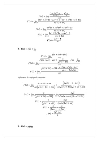 𝑓’(𝑥) = lim
∆𝑥→0
(𝑥 + ∆𝑥)2
+ 1
𝑥 + ∆𝑥
−
𝑥3
+ 1
𝑥
∆𝑥
𝑓’(𝑥) = lim
∆𝑥→0
𝑥(𝑥3
+ 3𝑥2
∆𝑥 + ∆𝑥3) + 𝑥 − (𝑥4
+ 𝑥3
∆𝑥 + 𝑥 + ∆𝑥)
𝑥∆𝑥(𝑥 + ∆𝑥)
𝑓’(𝑥) = lim
∆𝑥→0
2𝑥3
∆𝑥 + 3𝑥2
∆𝑥2
+ 𝑥∆𝑥3
− ∆𝑥
𝑥∆𝑥(𝑥 + ∆𝑥)
𝑓′(𝑥) = lim
∆𝑥→0
2𝑥3
+ 3𝑥2
∆𝑥 + 𝑥∆𝑥2
− 1
𝑥(𝑥 + ∆𝑥)
𝒇′(𝒙) =
𝟐𝒙𝟑
− 𝟏
𝒙𝟐
8. 𝒇(𝒙) = √𝒂𝒙 +
𝒂
√𝒂𝒙
𝑓’(𝑥) = lim
∆𝑥→0
𝑓(𝑥 + ∆𝑥) − 𝑓(𝑥)
∆𝑥
𝑓’(𝑥) = lim
∆𝑥→0
√𝑎(𝑥 + ∆𝑥) − √𝑎𝑥 +
𝑎
√𝑎(𝑥 − ∆𝑥)
− √𝑎𝑥 −
𝑎
√𝑎𝑥
∆𝑥
𝑓’(𝑥) = lim
∆𝑥→0
√𝑎(𝑥 + ∆𝑥)− √𝑎𝑥 +
𝑎(√𝑎𝑥 − √𝑎(𝑥 + ∆𝑥))
√𝑎(𝑥 − ∆𝑥)√𝑎𝑥
∆𝑥
Aplicamos la conjugada y resulta:
𝑓’(𝑥) = lim
∆𝑥→0
𝑎𝑥 + 𝑎∆𝑥 − 𝑎𝑥
∆𝑥 (√𝑎(𝑥 + ∆𝑥)+ √𝑎𝑥)
+
(𝑎√𝑎(𝑥 − 𝑥 − ∆𝑥))
∆𝑥√𝑎𝑥(𝑥 + ∆𝑥)(√𝑥 + √𝑥 + ∆𝑥)
𝑓’(𝑥) = lim
∆𝑥→0
𝑎
(√𝑎(𝑥 + ∆𝑥) + √𝑎𝑥)
+ lim
∆𝑥→0
−𝑎√𝑎
√𝑎𝑥(𝑥 + ∆𝑥)(√𝑥 + √𝑥 + ∆𝑥)
𝑓’(𝑥) =
𝑎
(√𝑎(𝑥) + √𝑎𝑥)
−
𝑎√𝑎
√𝑎𝑥(𝑥)(√𝑥 + √𝑥)
𝑓’(𝑥) =
𝑎
(2√𝑎𝑥)
−
𝑎
𝑥(2√𝑥)
𝒇’(𝒙) =
√𝒂𝟐 + 𝒙𝟐
𝒙
9. 𝒇(𝒙) =
𝒙
√𝒂𝟐−𝒙𝟐
 