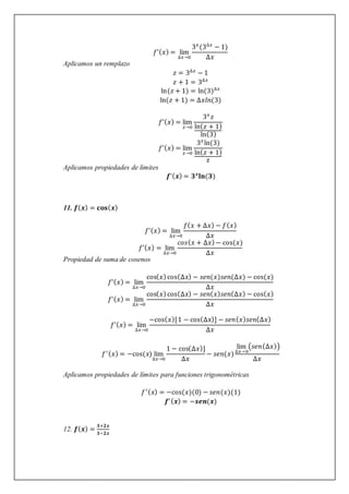 𝑓’(𝑥) = lim
∆𝑥→0
3𝑥
(3∆𝑥
− 1)
∆𝑥
Aplicamos un remplazo
𝑧 = 3∆𝑥
− 1
𝑧 + 1 = 3∆𝑥
ln(𝑧 + 1) = ln(3)∆𝑥
ln(𝑧 + 1) = ∆𝑥𝑙𝑛(3)
𝑓’(𝑥) = lim
𝑧→0
3𝑥
𝑧
ln(𝑧 + 1)
ln(3)
𝑓’(𝑥) = lim
𝑧→0
3𝑥
ln(3)
ln(𝑧 + 1)
z
Aplicamos propiedades de limites
𝒇’(𝒙) = 𝟑𝒙
𝐥𝐧(𝟑)
11. 𝒇(𝒙) = 𝐜𝐨𝐬(𝒙)
𝑓’(𝑥) = lim
∆𝑥→0
𝑓(𝑥 + ∆𝑥) − 𝑓(𝑥)
∆𝑥
𝑓’(𝑥) = lim
∆𝑥→0
𝑐𝑜𝑠(𝑥 + ∆𝑥)− cos(𝑥)
∆𝑥
Propiedad de suma de cosenos
𝑓’(𝑥) = lim
∆𝑥→0
cos(𝑥)cos(∆𝑥) − 𝑠𝑒𝑛(𝑥)𝑠𝑒𝑛(∆𝑥) − cos(𝑥)
∆𝑥
𝑓’(𝑥) = lim
∆𝑥→0
cos(𝑥)cos(∆𝑥) − 𝑠𝑒𝑛(𝑥)𝑠𝑒𝑛(∆𝑥) − cos(𝑥)
∆𝑥
𝑓’(𝑥) = lim
∆𝑥→0
−cos(𝑥)[1 − cos(∆𝑥)] − 𝑠𝑒𝑛(𝑥)𝑠𝑒𝑛(∆𝑥)
∆𝑥
𝑓′(𝑥) = −cos(𝑥) lim
∆𝑥→0
1 − cos(∆𝑥)]
∆𝑥
− 𝑠𝑒𝑛(𝑥)
lim
∆𝑥→0
(𝑠𝑒𝑛(∆𝑥))
∆𝑥
Aplicamos propiedades de límites para funciones trigonométricas
𝑓′(𝑥) = −cos(𝑥)(0) − 𝑠𝑒𝑛(𝑥)(1)
𝒇′(𝒙) = −𝒔𝒆𝒏(𝒙)
12. 𝒇(𝒙) =
𝟑+𝟐𝒙
𝟑−𝟐𝒙
 