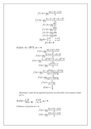 𝑓’(−3) = lim
ℎ→0
𝑓(1 + ℎ) − 𝑓(1)
ℎ
𝑓’(−3) = lim
ℎ→0
|1 − ℎ − 1|3
− |1 − 1|3
ℎ
𝑓’(−3) = lim
ℎ→0
|ℎ|3
ℎ
𝑓’(−3) = lim
ℎ→0
|ℎ|ℎ2
ℎ
𝑓’(−3) = lim
ℎ→0
|ℎ|ℎ
𝑓’(−3) = lim
ℎ→0
|ℎ|ℎ
lim
ℎ→0
|ℎ| = {
−ℎ ,𝑥 < 0
ℎ ,𝑥 > 0
𝒇’(−𝟑) = 𝟎
15. 𝒇(𝒙) = 𝟑 − √𝟓 + 𝒙 ,𝒂 = −𝟒
𝑓’(𝑥) = lim
ℎ→0
𝑓(𝑥 + ℎ) − 𝑓(𝑥)
ℎ
𝑓’(𝑥) = lim
ℎ→0
𝑓(−4 + ℎ) − 𝑓(−4)
ℎ
𝑓’(𝑥) = lim
ℎ→0
3 − √5 + ℎ − 4 − 3 + √5 − 4
ℎ
𝑓’(𝑥) = lim
ℎ→0
−√1 + ℎ + 1
ℎ
𝑓’(𝑥) = lim
ℎ→0
(1 − √1 + ℎ)(1 + √1 + ℎ)
ℎ(1 + √1+ ℎ)
𝑓’(𝑥) = lim
ℎ→0
−ℎ
ℎ(1 + √1+ ℎ)
𝑓′(𝑥) =
−1
(1 + √1)
𝒇′(𝒙) = −
𝟏
𝟐
Determinar, cuales de las siguientes funciones son derivables en los números dados
por x0.
16. 𝒇(𝒙) = { √𝒙 ,𝒙 ≤ 𝟒
𝟐(𝒙 − 𝟖) , 𝒙 > 𝟒
, 𝒙𝟎 = 𝟒
Probamos a la función en x=4
𝑓’(𝑥) = lim
ℎ→0
𝑓(𝑥 + ℎ) − 𝑓(𝑥)
ℎ
𝑓’(4) = lim
ℎ→0
𝑓(4 + ℎ) − 𝑓(4)
ℎ
 