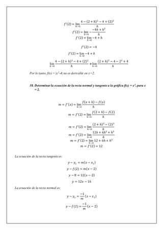 𝑓’(2) = lim
ℎ→0
4 − (2 + ℎ)2
− 4 + (2)2
ℎ
𝑓’(2) = lim
ℎ→0
−
−4ℎ + ℎ2
ℎ
𝑓’(2) = lim
ℎ→0
−4 + ℎ
𝑓’(2) = −4
𝑓’(2) = lim
ℎ→0
−4 + ℎ
lim
ℎ→0
4 − (2 + ℎ)2
− 4 + (2)2
ℎ
≠lim
ℎ→0
(2 + ℎ)2
− 4 − 22
+ 4
ℎ
Por lo tanto, f(x) = |x2-4| no es derivable en x=2.
18. Determinar la ecuación de la recta normal y tangente a la gráfica f(x) = x3, para x
= 2.
𝑚 = 𝑓’(𝑥) = lim
ℎ→0
𝑓(𝑥 + ℎ) − 𝑓(𝑥)
ℎ
𝑚 = 𝑓’(2) = lim
ℎ→0
𝑓(2 + ℎ) − 𝑓(2)
ℎ
𝑚 = 𝑓’(2) = lim
ℎ→0
(2 + ℎ)3
− (2)3
ℎ
𝑚 = 𝑓’(2) = lim
ℎ→0
12ℎ + 6ℎ2
+ ℎ3
ℎ
𝑚 = 𝑓’(2) = lim
ℎ→0
12 + 6ℎ + ℎ2
𝑚 = 𝑓’(2) = 12
La ecuación de la recta tangente es:
𝑦 − 𝑦1 = 𝑚(𝑥 − 𝑥1)
𝑦 − 𝑓(2) = 𝑚(𝑥 − 2)
𝑦 − 8 = 12(𝑥 − 2)
𝑦 = 12𝑥 − 16
La ecuación de la recta normal es:
𝑦 − 𝑦1 =
−1
𝑚
(𝑥 − 𝑥1)
𝑦 − 𝑓(2) =
−1
𝑚
(𝑥 − 2)
 