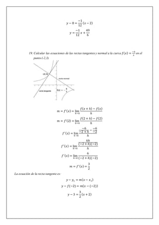 𝑦 − 8 =
−1
12
(𝑥 − 2)
𝑦 =
−1
12
𝑥 +
49
6
19. Calcular las ecuaciones de las rectas tangentes y normal a la curva 𝑓(𝑥) =
−6
𝑥
en el
punto (-2,3)
𝑚 = 𝑓’(𝑥) = lim
ℎ→0
𝑓(𝑥 + ℎ) − 𝑓(𝑥)
ℎ
𝑚 = 𝑓’(2) = lim
ℎ→0
𝑓(2 + ℎ) − 𝑓(2)
ℎ
𝑓′(𝑥) = lim
ℎ→0
−6
−2 + ℎ
−
−6
−2
ℎ
𝑓′(𝑥) = lim
ℎ→0
6ℎ
(−2 + ℎ)(−2)
ℎ
𝑓′(𝑥) = lim
ℎ→0
6
(−2 + ℎ)(−2)
𝑚 = 𝑓′(𝑥) =
3
2
La ecuación de la recta tangente es:
𝑦 − 𝑦1 = 𝑚(𝑥 − 𝑥1)
𝑦 − 𝑓(−2) = 𝑚(𝑥 − (−2))
𝑦 − 3 =
3
2
(𝑥 + 2)
 
