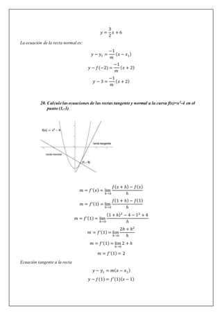 𝑦 =
3
2
𝑥 + 6
La ecuación de la recta normal es:
𝑦 − 𝑦1 =
−1
𝑚
(𝑥 − 𝑥1)
𝑦 − 𝑓(−2) =
−1
𝑚
(𝑥 + 2)
𝑦 − 3 =
−1
𝑚
(𝑥 + 2)
20. Calcule las ecuaciones de las rectas tangente y normal a la curva f(x)=x2-4 en el
punto (1,-3)
𝑚 = 𝑓’(𝑥) = lim
ℎ→0
𝑓(𝑥 + ℎ) − 𝑓(𝑥)
ℎ
𝑚 = 𝑓’(1) = lim
ℎ→0
𝑓(1 + ℎ) − 𝑓(1)
ℎ
𝑚 = 𝑓’(1) = lim
ℎ→0
(1 + ℎ)2
− 4 − 12
+ 4
ℎ
𝑚 = 𝑓’(1) = lim
ℎ→0
2ℎ + ℎ2
ℎ
𝑚 = 𝑓’(1) = lim
ℎ→0
2 + ℎ
𝑚 = 𝑓’(1) = 2
Ecuación tangente a la recta
𝑦 − 𝑦1 = 𝑚(𝑥 − 𝑥1)
𝑦 − 𝑓(1) = 𝑓′(1)(𝑥 − 1)
 
