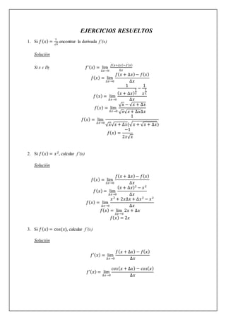 EJERCICIOS RESUELTOS
1. Si 𝑓(𝑥) =
1
√𝑥
encontrar la derivada f’(x)
Solución
Si x ϵ Df 𝑓’(𝑥) = lim
∆𝑥→0
𝑓(𝑥+∆𝑥)−𝑓(𝑥)
∆𝑥
𝑓(𝑥) = lim
∆𝑥→0
𝑓(𝑥 + ∆𝑥)− 𝑓(𝑥)
∆𝑥
𝑓(𝑥) = lim
∆𝑥→0
1
(𝑥 + ∆𝑥)
1
2
−
1
𝑥
1
2
∆𝑥
𝑓(𝑥) = lim
∆𝑥→0
√𝑥 − √𝑥 + ∆𝑥
√𝑥√𝑥 + ∆𝑥∆𝑥
𝑓(𝑥) = lim
∆𝑥→0
1
√𝑥√𝑥 + ∆𝑥(√𝑥 + √𝑥 + ∆𝑥)
𝑓(𝑥) =
−1
2𝑥√𝑥
2. Si 𝑓(𝑥) = 𝑥2
, calcular f’(x)
Solución
𝑓(𝑥) = lim
∆𝑥→0
𝑓(𝑥 + ∆𝑥)− 𝑓(𝑥)
∆𝑥
𝑓(𝑥) = lim
∆𝑥→0
(𝑥 + ∆𝑥)2
− 𝑥2
∆𝑥
𝑓(𝑥) = lim
∆𝑥→0
𝑥2
+ 2𝑥∆𝑥 + ∆𝑥2
− 𝑥2
∆𝑥
𝑓(𝑥) = lim
∆𝑥→0
2𝑥 + ∆𝑥
𝑓(𝑥) = 2𝑥
3. Si 𝑓(𝑥) = cos(𝑥), calcular f’(x)
Solución
𝑓′(𝑥) = lim
∆𝑥→0
𝑓(𝑥 + ∆𝑥) − 𝑓(𝑥)
∆𝑥
𝑓′(𝑥) = lim
∆𝑥→0
𝑐𝑜𝑠(𝑥 + ∆𝑥) − 𝑐𝑜𝑠(𝑥)
∆𝑥
 