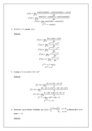 𝑓′(𝑥) = lim
∆𝑥→0
cos(𝑥)cos(∆𝑥) − 𝑠𝑒𝑛(𝑥)𝑠𝑒𝑛(∆𝑥) − 𝑐𝑜𝑠(𝑥)
∆𝑥
𝑓′(𝑥) = lim
∆𝑥→0
cos(𝑥)(1 − cos(∆𝑥))− 𝑠𝑒𝑛(𝑥)𝑠𝑒𝑛(∆𝑥)
∆𝑥
𝑓′(𝑥) = lim
∆𝑥→0
cos(𝑥)(0) − 𝑠𝑒𝑛(𝑥)(1)
𝑓′(𝑥)
= −𝑠𝑒𝑛(𝑥)
4. Si 𝑓(𝑥) = 𝑒𝑥
, calcular f’(x)
Solución
𝑓′(𝑥) = lim
∆𝑥→0
𝑓(𝑥 + ∆𝑥) − 𝑓(𝑥)
∆𝑥
𝑓′(𝑥) = lim
∆𝑥→0
𝑒(𝑥+∆𝑥)
− 𝑒(𝑥)
∆𝑥
𝑓′(𝑥) = lim
∆𝑥→0
𝑒(𝑥+∆𝑥)
− 𝑒(𝑥)
∆𝑥
𝑓′(𝑥) = lim
∆𝑥→0
𝑒𝑥
𝑒(∆𝑥)
− 1
∆𝑥
𝑓′(𝑥) = 𝑒𝑥
lim
∆𝑥→0
𝑒(∆𝑥)
− 1
∆𝑥
𝑓′(𝑥)
= 𝑒𝑥
. ln(𝑒)
𝑓′(𝑥)
= 𝑒𝑥
5. Calcular f’ (-1) si 𝑓(𝑥) = 8 − 2𝑥3
Solución
𝑓′(−1) = lim
ℎ→0
𝑓(−1 + ℎ) − 𝑓(−1)
ℎ
𝑓′(−1) = lim
ℎ→0
(8 − 2(−1+ ℎ)3
) − (8 − 2(−1)3
)
ℎ
𝑓′(−1) = lim
ℎ→0
8 − 2ℎ3
+ 6ℎ + 2 − 8 − 2
ℎ
𝑓′(−1)
= lim
ℎ→0
−2ℎ2
+ 6ℎ − 6
𝑓′(−1)
= −6
6. Demostrar que la función f definida por: 𝑓(𝑥) = {
𝑥
3
2 cos(
1
𝑥
); 𝑥 > 0
0 ; 𝑥 = 0
es diferenciable en el
punto x = 0.
Solución
 