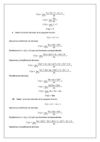 f ’(x) = lim
∆x→0
7x + 7h + 3 − 7x − 3
∆x
=
f ’(x) = lim
∆x→0
7∆x
∆x
=
f ’(x) = lim
∆x→0
7 = 7
𝐟 ’(𝐱) = 𝟕
9. Hallar la función derivada de la siguiente función:
f(x) = 5𝑥2 + 4
Aplicamos la definición de derivada
f ’(x) = lim
∆x→0
f(x + ∆x) − f(x)
∆x
=
Sustituimos f(x + ∆x) y f(x) por sus funciones correspondientes
f ’(x) = lim
∆x→0
(5(x + ∆x)2 + 4) − (5x + 4)
∆x
=
Operamos y simplificamos términos
f ’(x) = lim
∆x→0
(5(x2 + 2x ∗ ∆x + ∆x2) + 4) − (5𝑥2 + 4)
∆x
=
f ’(x) = lim
∆x→0
5x2 + 10x ∗ ∆x + 5∆x2 + 4 − 5x2 − 4
∆x
=
Simplificamos términos
f ’(x) = lim
∆x→0
10x ∗ ∆x + 5∆x2
∆x
=
f ’(x) = lim
∆x→0
∆x(10x + 5∆x)
∆x
=
f ’(x) = lim
∆x→0
10x + 5h = 10x
𝐟’(𝐱) = 𝟏𝟎𝐱
10. Hallar la función derivada de la siguiente función:
f(x) = 3𝑥2 − 4x + 1
Aplicamos la definición de derivada
f ’(x) = lim
∆x→0
f(x + ∆x) − f(x)
∆x
=
Sustituimos f(x + ∆x) y f(x) por sus funciones correspondientes
f ’(x) = lim
∆x→0
3(x + ∆x)2 − 4(x + ∆x) + 1 − (3𝑥2 − 4𝑥 + 1)
∆x
=
Operamos y simplificamos términos
 