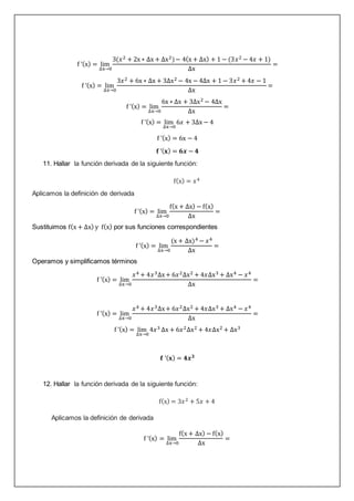 f ’(x) = lim
∆x→0
3(𝑥2 + 2x ∗ ∆x + ∆x2)− 4(x + ∆x) + 1 − (3𝑥2 − 4𝑥 + 1)
∆x
=
f ’(x) = lim
∆x→0
3𝑥2 + 6x ∗ ∆x + 3∆x2 − 4x − 4∆x + 1 − 3𝑥2 + 4𝑥 − 1
∆x
=
f ’(x) = lim
∆x→0
6x ∗ ∆x + 3∆x2 − 4∆x
∆x
=
f ’(x) = lim
∆x→0
6𝑥 + 3∆x − 4
f ’(x) = 6x − 4
𝐟 ’(𝐱) = 𝟔𝒙 − 𝟒
11. Hallar la función derivada de la siguiente función:
f(x) = 𝑥4
Aplicamos la definición de derivada
f ’(x) = lim
∆x→0
f(x + ∆x) − f(x)
∆x
=
Sustituimos f(x + ∆x) y f(x) por sus funciones correspondientes
f ’(x) = lim
∆x→0
(x + ∆x)4 − 𝑥4
∆x
=
Operamos y simplificamos términos
f ’(x) = lim
∆x→0
𝑥4 + 4𝑥3∆x+ 6𝑥2∆x2 + 4𝑥∆x3 + ∆x4 − 𝑥4
∆x
=
f ’(x) = lim
∆x→0
𝑥4 + 4𝑥3∆x+ 6𝑥2∆x2 + 4𝑥∆x3 + ∆x4 − 𝑥4
∆x
=
f ’(x) = lim
∆x→0
4𝑥3 ∆x + 6𝑥2∆x2 + 4𝑥∆x2 + ∆x3
𝐟 ’(𝐱) = 𝟒𝒙𝟑
12. Hallar la función derivada de la siguiente función:
f(x) = 3𝑥2 + 5𝑥 + 4
Aplicamos la definición de derivada
f ’(x) = lim
∆x→0
f(x + ∆x) − f(x)
∆x
=
 