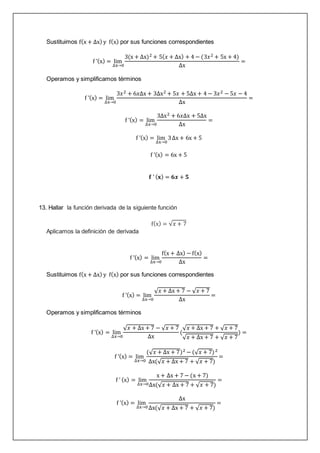 Sustituimos f(x + ∆x) y f(x) por sus funciones correspondientes
f ’(x) = lim
∆x→0
3(x + ∆x)2 + 5(𝑥 + ∆x) + 4 − (3𝑥2 + 5x + 4)
∆x
=
Operamos y simplificamos términos
f ’(x) = lim
∆x→0
3𝑥2 + 6𝑥∆x + 3∆x2 + 5𝑥 + 5∆x + 4 − 3𝑥2 − 5𝑥 − 4
∆x
=
f ’(x) = lim
∆x→0
3∆x2 + 6𝑥∆x + 5∆x
∆x
=
f ’(x) = lim
∆x→0
3∆x + 6x + 5
f ’(x) = 6x + 5
𝐟 ’ (𝐱) = 𝟔𝒙 + 𝟓
13. Hallar la función derivada de la siguiente función
f(x) = √𝑥 + 7
Aplicamos la definición de derivada
f ’(x) = lim
∆x→0
f(x + ∆x) − f(x)
∆x
=
Sustituimos f(x + ∆x) y f(x) por sus funciones correspondientes
f ’(x) = lim
∆x→0
√𝑥 + ∆x + 7 − √𝑥 + 7
∆x
=
Operamos y simplificamos términos
f ’(x) = lim
∆x→0
√𝑥 + ∆x + 7 − √𝑥 + 7
∆x
(
√𝑥 + ∆x + 7 + √𝑥 + 7
√𝑥 + ∆x + 7 + √𝑥 + 7
) =
f ’(x) = lim
∆x→0
(√𝑥 + ∆x + 7)2 − (√𝑥 + 7)2
∆x(√𝑥 + ∆x + 7 + √𝑥 + 7)
=
f ’ (x) = lim
∆x→0
x + ∆x + 7 − (x + 7)
∆x(√𝑥 + ∆x + 7 + √𝑥 + 7)
=
f ’(x) = lim
∆x→0
∆x
∆x(√𝑥 + ∆x + 7 + √𝑥 + 7)
=
 