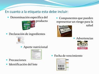 En cuanto a la etiqueta esta debe incluir:
  Denominación especifica del        Componentes que pueden
                       producto      representar un riesgo para la
                                                            salud

 Declaración de ingredientes
                                                   Advertencias


            Aporte nutricional


                                   Fecha de vencimiento
 Precauciones
 Identificación del lote
 