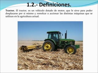Tractor.  El tractor, es un vehículo dotado de motor, que le sirve para poder desplazarse por si mismo y remolcar o accionar las distintas máquinas que se utilizan en la agricultura actual. 1.2.- Definiciones. 