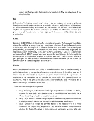 presión significativa sobre la infraestructura actual de TI y las actividades de su
           administración.

ITIL

(Information Technology Infrastructure Library) es un conjunto de mejores prácticas
(procedimientos, técnicas, métodos, o actividades eficientes y efectivos en proporcionar
un determinado resultado), enmarcadas en un conjunto de procesos (biblioteca) cuyo
objetivo es organizar de manera productiva y holística los diferentes servicios que
proporciona el departamento de tecnología de la información (informática) de una
organización.

COBIT

La misión de COBIT (Control Objectives for Information and related Technology)es "investigar,
desarrollar, publicar y promocionar un conjunto de objetivos de control generalmente
aceptados para las tecnologías de la información que sean autorizados (dados por alguien
con autoridad), actualizados, e internacionales para el uso del día a día de los gestores de
negocios (también directivos) y auditores." Gestores, auditores, y usuarios se benefician
del desarrollo de COBIT porque les ayuda a entender sus Sistemas de Información (o
tecnologías de la información) y decidir el nivel de seguridad y control que es necesario
para proteger los activos de sus compañías mediante el desarrollo de un modelo de
administración de las tecnologías de la información.

BASILEA

Basilea, la importante ciudad suiza, le da su nombre al comité para el entendimiento y la
calidad bancaria en el mundo. Para lograr este entendimiento, el Comité se basa en el
intercambio de información a través de acuerdos internacionales de supervisión, el
desarrollo de la efectividad de las medidas de supervisión y el establecimiento de
estándares. Uno de los principales estándares desarrollados ha sido “Principios de la
Gestión de Riesgos para la Banca Electrónica”.

Para Basilea, los principales riesgos son:

          Riesgo Tecnológico, definido como el riesgo de pérdidas ocasionada por daños,
           interrupción, alteración, fallos derivados de la dependencia de tecnologías de la
           información en la prestación de servicios bancarios.
          Riesgo Legal, definido como el riesgo de pérdidas ocasionada por incumplimientos
           de las disposiciones legislativas, normativas, administrativas y judiciales.
          Riesgo Operacional, riesgo de pérdida debido a la inadecuación o a fallos
           imprevistos de los procesos, el personal y los sistemas internos. El componente
           principal del Riesgo Operativo es eminentemente tecnológico y afecta a la gran
 