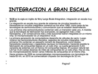 INTEGRACION A GRAN ESCALA VLSI  es la sigla en inglés de  V ery  L arge  S cale  I ntegration, integración en escala muy grande. La integración en escala muy grande de sistemas de circuitos basados en transistores en circuitos integrados comenzó en los años 1980, como parte de las tecnologías de semiconductores y comunicación que se estaban desarrollando. Los primeros chip semiconductores contenían sólo un transistor cada uno. A medida que la tecnología de fabricación fue avanzando, se agregaron más y más transistores, y en consecuencia más y más funciones fueron integradas en un mismo chip. El microprocesador es un dispositivo VLSI. La primera generación de computadoras dependía de válvulas de vacío. Luego vinieron los semiconductores discretos, seguidos de circuitos integrados. Los primeros CIs contenían un pequeño número de dispositivos, como diodos, transistores resistencias y capacitores (aunque no inductores), haciendo posible la fabricación de compuertas lógicas en un solo chip. La cuarta generación (LSI) consistía de sistemas con al menos mil compuertas lógicas. El sucesor natural del LSI fue VLSI (varias decenas de miles de compuertas en un solo chip). Hoy en día, los microprocesadores tienen varios millones de compuertas en el mismo chip. Hacia pricipios de 2006 se comercializaban microprocesadores con tecnología de hasta 65 nm, en 2010 se comercializan chipsets con tecnología de 32 nm. Pagina7 