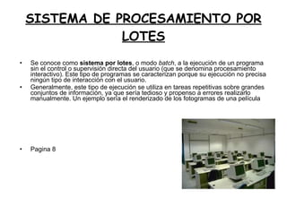 SISTEMA DE PROCESAMIENTO POR LOTES Se conoce como  sistema por lotes , o modo  batch , a la ejecución de un programa sin el control o supervisión directa del usuario (que se denomina procesamiento  interactivo). Este tipo de programas se caracterizan porque su ejecución no precisa ningún tipo de interacción con el usuario. Generalmente, este tipo de ejecución se utiliza en tareas repetitivas sobre grandes conjuntos de información, ya que sería tedioso y propenso a errores realizarlo manualmente. Un ejemplo sería el renderizado de los fotogramas de una película Pagina 8 