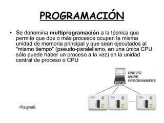 PROGRAMACIÓN Se denomina  multiprogramación  a la técnica que permite que dos o más procesos ocupen la misma unidad de memoria principal y que sean ejecutados al "mismo tiempo" (pseudo-paralelismo, en una única CPU sólo puede haber un proceso a la vez) en la unidad central de proceso o CPU Pagina9 