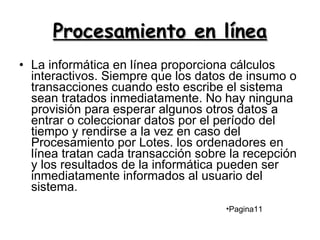 Procesamiento en línea La informática en línea proporciona cálculos interactivos. Siempre que los datos de insumo o transacciones cuando esto escribe el sistema sean tratados inmediatamente. No hay ninguna provisión para esperar algunos otros datos a entrar o coleccionar datos por el período del tiempo y rendirse a la vez en caso del Procesamiento por Lotes. los ordenadores en línea tratan cada transacción sobre la recepción y los resultados de la informática pueden ser inmediatamente informados al usuario del sistema.  Pagina11 