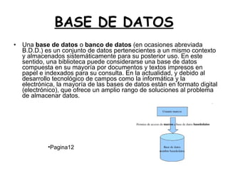 BASE DE DATOS Una  base de datos  o  banco de datos  (en ocasiones abreviada B.D.D.) es un conjunto de datos pertenecientes a un mismo contexto y almacenados sistemáticamente para su posterior uso. En este sentido, una biblioteca puede considerarse una base de datos compuesta en su mayoría por documentos y textos impresos en papel e indexados para su consulta. En la actualidad, y debido al desarrollo tecnológico de campos como la informática y la electrónica, la mayoría de las bases de datos están en formato digital (electrónico), que ofrece un amplio rango de soluciones al problema de almacenar datos.  Pagina12 