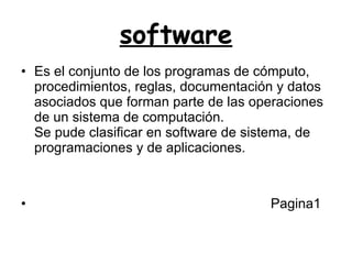 software Es el conjunto de los programas de cómputo, procedimientos, reglas, documentación y datos asociados que forman parte de las operaciones de un sistema de computación. Se pude clasificar en software de sistema, de programaciones y de aplicaciones.  Pagina1  