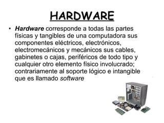 HARDWARE Hardware  corresponde a todas las partes físicas y tangibles de una computadora sus componentes eléctricos, electrónicos, electromecánicos y mecánicos sus cables, gabinetes o cajas, periféricos de todo tipo y cualquier otro elemento físico involucrado; contrariamente al soporte lógico e intangible que es llamado  software   