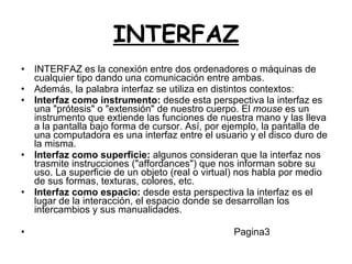 INTERFAZ INTERFAZ es la conexión entre dos ordenadores o máquinas de cualquier tipo dando una comunicación entre ambas. Además, la palabra interfaz se utiliza en distintos contextos: Interfaz como instrumento:  desde esta perspectiva la interfaz es una "prótesis" o "extensión" de nuestro cuerpo. El  mouse  es un instrumento que extiende las funciones de nuestra mano y las lleva a la pantalla bajo forma de cursor. Así, por ejemplo, la pantalla de una computadora es una interfaz entre el usuario y el disco duro de la misma.  Interfaz como superficie:  algunos consideran que la interfaz nos trasmite instrucciones ("affordances") que nos informan sobre su uso. La superficie de un objeto (real o virtual) nos habla por medio de sus formas, texturas, colores, etc.  Interfaz como espacio:  desde esta perspectiva la interfaz es el lugar de la interacción, el espacio donde se desarrollan los intercambios y sus manualidades.  Pagina3 