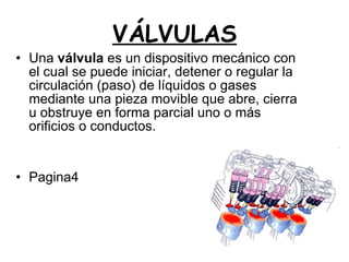 VÁLVULAS Una  válvula  es un dispositivo mecánico con el cual se puede iniciar, detener o regular la circulación (paso) de líquidos o gases mediante una pieza movible que abre, cierra u obstruye en forma parcial uno o más orificios o conductos. Pagina4 