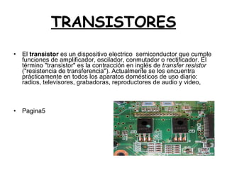 TRANSISTORES El  transistor  es un dispositivo electrico  semiconductor que cumple funciones de amplificador, oscilador, conmutador o rectificador. El término "transistor" es la contracción en inglés de  transfer resistor  ("resistencia de transferencia"). Actualmente se los encuentra prácticamente en todos los aparatos domésticos de uso diario: radios, televisores, grabadoras, reproductores de audio y video,  Pagina5 