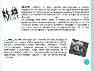 EQUIPO: encontré en ellos muchas convergencias y muchas divergencias. El tema de los grupos en las organizaciones (siempre relacionado con el incremento de la productividad) viene desarrollándose técnica y teóricamente en Administración. Tiene su origen en la versión deportiva del tema. Sin embargo, esta mirada desde el deporte se incorpora al ámbito organizacional a mediados de siglo, donde distintos autores, en muchos casos sin percibir una diferencia sustantiva, empiezan a reconocer la importancia de los equipos en las organizaciones, al principio centrándose en empresas, y particularmente en proyectos.GLOBALIZACION: concepto que pretende describir la realidad inmediata como una sociedad planetaria, más allá de fronteras, barreras arancelarias (véaseAranceles), diferencias étnicas, credos religiosos, ideologías políticas y condiciones socio-económicas o culturales. Surge como consecuencia de la internacionalización cada vez más acentuada de los procesos económicos, los conflictos sociales y los fenómenos político-culturales.