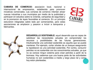 CAMARA DE COMERCIO: asociación local, nacional o internacional de empresarios, establecida para promover iniciativas comerciales. Las cámaras de comercio intentan atraer nuevas industrias a sus municipios por medio de la publicidad y participan en estudios sobre la vivienda, campañas de seguridad y en la promoción de leyes favorables al comercio. En un principio estuvieron integradas sobre todo por comerciantes, pero estas asociaciones se ampliaron y pasaron a incluir a banqueros y fabricantes.DESARROLLO SOSTENIBLE: aquél desarrollo que es capaz de satisfacer las necesidades actuales sin comprometer los recursos y posibilidades de las futuras generaciones. Intuitivamente una actividad sostenible es aquélla que se puede mantener. Por ejemplo, cortar árboles de un bosque asegurando la repoblación es una actividad sostenible. Por contra, consumir petróleo no es sostenible con los conocimientos actuales, ya que no se conoce ningún sistema para crear petróleo a partir de la biomasa. Hoy sabemos que una buena parte de las actividades humanas no son sostenibles a medio y largo plazo tal y como hoy están planteadas.