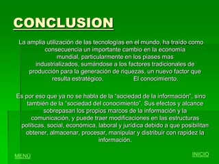 CONCLUSION
 La amplia utilización de las tecnologías en el mundo, ha traído como
          consecuencia un importante cambio en la economía
                mundial, particularmente en los piases mas
       industrializados, sumándose a los factores tradicionales de
     producción para la generación de riquezas, un nuevo factor que
             resulta estratégico.           El conocimiento.

Es por eso que ya no se habla de la “sociedad de la información”, sino
    también de la “sociedad del conocimiento”. Sus efectos y alcance
          sobrepasan los propios marcos de la información y la
      comunicación, y puede traer modificaciones en las estructuras
 políticas, social, económica, laboral y jurídica debido a que posibilitan
   obtener, almacenar, procesar, manipular y distribuir con rapidez la
                               información.

MENÚ                                                               INICIO
 