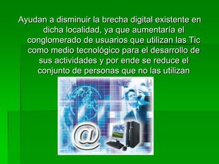 Ayudan a disminuir la brecha digital existente en
      dicha localidad, ya que aumentaría el
  conglomerado de usuarios que utilizan las Tic
  como medio tecnológico para el desarrollo de
     sus actividades y por ende se reduce el
    conjunto de personas que no las utilizan
 