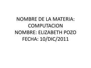 NOMBRE DE LA MATERIA:
    COMPUTACION
NOMBRE: ELIZABETH POZO
  FECHA: 10/DIC/2011
 
