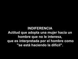 INDIFERENCIA Actitud que adopta una mujer hacia un hombre que no le interesa, que es interpretada por el hombre como "se está haciendo la difícil". 