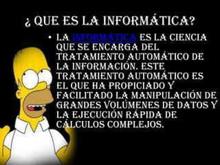¿ Que es la informática?
   • La informática es la ciencia
     que se encarga del
     tratamiento automático de
     la información. Este
     tratamiento automático es
     el que ha propiciado y
     facilitado la manipulación de
     grandes volúmenes de datos y
     la ejecución rápida de
     cálculos complejos.
 