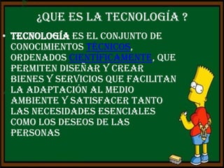 ¿Que es la tecnología ?
• Tecnología es el conjunto de
  conocimientos técnicos,
  ordenados científicamente, que
  permiten diseñar y crear
  bienes y servicios que facilitan
  la adaptación al medio
  ambiente y satisfacer tanto
  las necesidades esenciales
  como los deseos de las
  personas
 