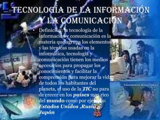 Tecnología de la información
     y la comunicación
    • Definición: la tecnología de la
      información y comunicación es la
      materia que agrupa los elementos
      y las técnicas usadas en la
      informática, tecnología y
      comunicación tienen los medios
      necesarios para propagar los
      conocimientos y facilitar la
      comprensión para mejorar la vida
      de todos los habitantes del
      planeta, el uso de la TIC no para
      de crecer en los países mas rico
      del mundo como por ejemplo:
      Estados Unidos ,Rusia y
      Japón
 