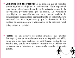    Comuni caci ón I nteractiva: Es aquella en que el receptor
    puede regular el flujo de la información. Esta capacidad
    para tomar decisiones depende de la estructuración de la
    información proporcionada por el medio. La revolución
    tecnológica ha contribuido en este nuevo modelo de
    comunicación desarrollado principalmente en Internet, cuya
    característica más importante y que lo diferencia de los
    medios de comunicación tradicionales es la interactividad
    entre emisor y receptor.



   Podcast: Es un archivo de audio gratuito, que puedes
    descargar y oír en tu ordenador o en un reproductor MP3,
    como un iPod. Los archivos se distribuyen mediante un
    archivo rss, por lo que permite subscribirse y utilizar un
    programa para descargarlo y escucharlo cuando el usuario
    quiera.
 
