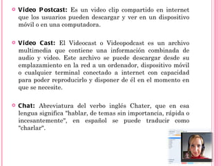    Vi deo P ostcast: Es un video clip compartido en internet
    que los usuarios pueden descargar y ver en un dispositivo
    móvil o en una computadora.

   Vi deo Cast: El Videocast o Videopodcast es un archivo
    multimedia que contiene una información combinada de
    audio y video. Este archivo se puede descargar desde su
    emplazamiento en la red a un ordenador, dispositivo móvil
    o cualquier terminal conectado a internet con capacidad
    para poder reproducirlo y disponer de él en el momento en
    que se necesite.

   Chat: Abreviatura del verbo inglés Chater, que en esa
    lengua significa "hablar, de temas sin importancia, rápida o
    incesantemente", en español se puede traducir como
    "charlar".
 