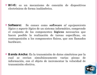    W i -fi : es un mecanismo de conexión de dispositivos
    electrónicos de forma inalámbrica.




   Softwar e:    Se conoce como software al equipamiento
    lógico o soporte lógico de un sistema informático, comprende
    el conjunto de los componentes lógicos necesarios que
    hacen posible la realización de tareas específicas, en
    contraposición a los componentes físicos, que son llamados
    hardware.



   B anda A ncha: Es la transmisión de datos simétricos por la
    cual se envían simultáneamente varias piezas de
    información, con el objeto de incrementar la velocidad de
    transmisión efectiva.
 